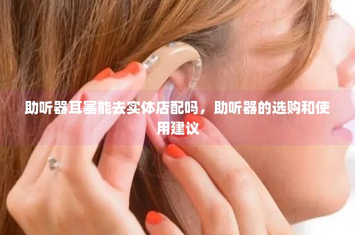 助听器耳塞能去实体店配吗，助听器的选购和使用建议