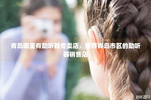 青岛哪里有助听器专卖店，推荐青岛市区的助听器销售店
