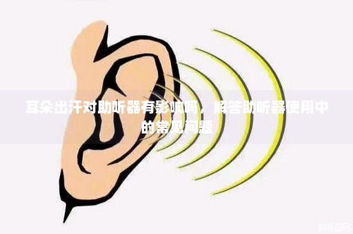 耳朵出汗对助听器有影响吗，解答助听器使用中的常见问题